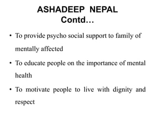 ASHADEEP NEPAL
Contd…
• To provide psycho social support to family of
mentally affected
• To educate people on the importance of mental
health
• To motivate people to live with dignity and
respect
 