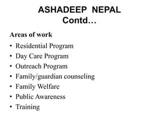 ASHADEEP NEPAL
Contd…
Areas of work
• Residential Program
• Day Care Program
• Outreach Program
• Family/guardian counseling
• Family Welfare
• Public Awareness
• Training
 