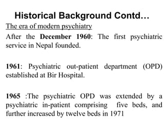 Historical Background Contd…
The era of modern psychiatry
After the December 1960: The first psychiatric
service in Nepal founded.
1961: Psychiatric out-patient department (OPD)
established at Bir Hospital.
1965 :The psychiatric OPD was extended by a
psychiatric in-patient comprising five beds, and
further increased by twelve beds in 1971
 