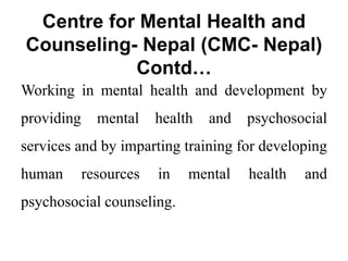 Centre for Mental Health and
Counseling- Nepal (CMC- Nepal)
Contd…
Working in mental health and development by
providing mental health and psychosocial
services and by imparting training for developing
human resources in mental health and
psychosocial counseling.
 