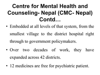 Centre for Mental Health and
Counseling- Nepal (CMC- Nepal)
Contd…
• Embedded at all levels of that system, from the
smallest village to the district hospital right
through to government policymakers.
• Over two decades of work, they have
expanded across 42 districts.
• 12 medicines are free for psychiatric patient.
 