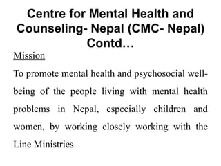 Centre for Mental Health and
Counseling- Nepal (CMC- Nepal)
Contd…
Mission
To promote mental health and psychosocial well-
being of the people living with mental health
problems in Nepal, especially children and
women, by working closely working with the
Line Ministries
 