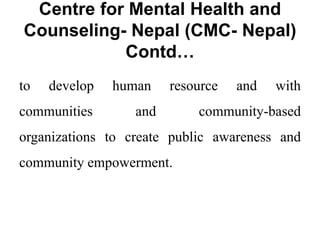 Centre for Mental Health and
Counseling- Nepal (CMC- Nepal)
Contd…
to develop human resource and with
communities and community-based
organizations to create public awareness and
community empowerment.
 
