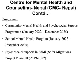 Centre for Mental Health and
Counseling- Nepal (CMC- Nepal)
Contd…
Programme
• Community Mental Health and Psychosocial Support
Programme (January 2022 – December 2025)
• School Mental Health Program (January 2022 –
December 2025)
• Psychosocial support in SaMi (Safer Migration)
Project Phase III (2019-2022)
 