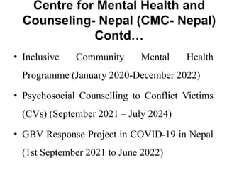 Centre for Mental Health and
Counseling- Nepal (CMC- Nepal)
Contd…
• Inclusive Community Mental Health
Programme (January 2020-December 2022)
• Psychosocial Counselling to Conflict Victims
(CVs) (September 2021 – July 2024)
• GBV Response Project in COVID-19 in Nepal
(1st September 2021 to June 2022)
 