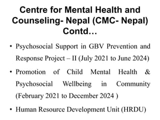 Centre for Mental Health and
Counseling- Nepal (CMC- Nepal)
Contd…
• Psychosocial Support in GBV Prevention and
Response Project – II (July 2021 to June 2024)
• Promotion of Child Mental Health &
Psychosocial Wellbeing in Community
(February 2021 to December 2024 )
• Human Resource Development Unit (HRDU)
 