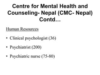 Centre for Mental Health and
Counseling- Nepal (CMC- Nepal)
Contd…
Human Resources
• Clinical psychologist (36)
• Psychiatrist (200)
• Psychiatric nurse (75-80)
 