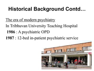 Historical Background Contd…
The era of modern psychiatry
In Tribhuvan University Teaching Hospital
1986 : A psychiatric OPD
1987 : 12-bed in-patient psychiatric service
 