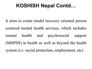 KOSHISH Nepal Contd…
It aims to create model recovery oriented person
centered mental health services, which includes
mental health and psychosocial support
(MHPSS) in health as well as beyond the health
system (i.e. social protection, employment, etc).
 