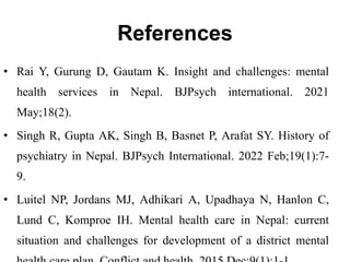 References
• Rai Y, Gurung D, Gautam K. Insight and challenges: mental
health services in Nepal. BJPsych international. 2021
May;18(2).
• Singh R, Gupta AK, Singh B, Basnet P, Arafat SY. History of
psychiatry in Nepal. BJPsych International. 2022 Feb;19(1):7-
9.
• Luitel NP, Jordans MJ, Adhikari A, Upadhaya N, Hanlon C,
Lund C, Komproe IH. Mental health care in Nepal: current
situation and challenges for development of a district mental
 