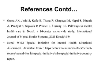 References Contd…
• Gupta AK, Joshi S, Kafle B, Thapa R, Chapagai M, Nepal S, Niraula
A, Paudyal S, Sapkota P, Poudel R, Gurung BS. Pathways to mental
health care in Nepal: a 14-center nationwide study. International
Journal of Mental Health Systems. 2021 Dec;15:1-9.
• Nepal WHO Special Initiative for Mental Health Situational
Assessment. Available from : https://cdn.who.int/media/docs/default-
source/mental-hea Ith/special-initiative/who-special-initiative-country-
report.
 