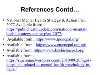 References Contd…
• National Mental Health Strategy & Action Plan
2077.Available from:
https://publichealthupdate.com/national-mental-
health-strategy-action-plan-2077/
• Available from : https://www.tponepal.org/
• Available from : https://www.cmcnepal.org.np/
• Available from: https://www.koshishnepal.org/
• Available from:
https://sujenman.wordpress.com/2010/09/20/ngos-
hospit als-related-to-mental-health-psychology-in-
nepal/
 