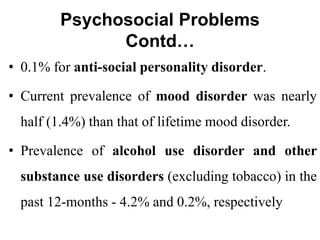 Psychosocial Problems
Contd…
• 0.1% for anti-social personality disorder.
• Current prevalence of mood disorder was nearly
half (1.4%) than that of lifetime mood disorder.
• Prevalence of alcohol use disorder and other
substance use disorders (excluding tobacco) in the
past 12-months - 4.2% and 0.2%, respectively
 