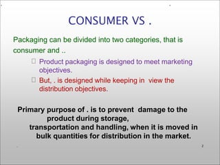 Packaging can be divided into two categories, that is
consumer and ..
Product packaging is designed to meet marketing
objectives.
But, . is designed while keeping in view the
distribution objectives.
Primary purpose of . is to prevent damage to the
product during storage,
transportation and handling, when it is moved in
bulk quantities for distribution in the market.
CONSUMER VS .
. 2
. .
 