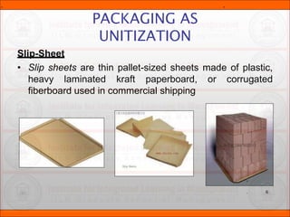 Slip-Sheet
• Slip sheets are thin pallet-sized sheets made of plastic,
heavy laminated kraft paperboard, or corrugated
fiberboard used in commercial shipping
PACKAGING AS
UNITIZATION
.
. 6
. .
 
