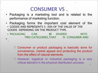 • Packaging is a marketing tool and is related to the
performance of marketing function.
• Packaging forms the important cost element of the
•
CONSUMER VS .
• GOODS AND REPRESENTS 5-30% OF THE VALUE OF THE
GOODS DEPENDING ON THE PRODUCT TYPE.
• PACKAGING CAN BE DIVIDED INTO
TWO CATEGORIES,THAT IS CONSUMER AND
..
.
. 1
Consumer or product packaging is basically done for
convenience, market appeal and protecting the product
from the effect of natural elements.
However, logistical or industrial packaging is a very
critical element in the physical distribution process.
. .
 