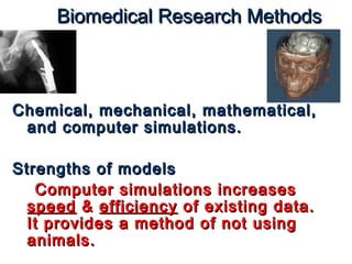 Biomedical RReesseeaarrcchh MMeetthhooddss 
CChheemmiiccaall,, mmeecchhaanniiccaall,, mmaatthheemmaattiiccaall,, 
aanndd ccoommppuutteerr ssiimmuullaattiioonnss.. 
SSttrreennggtthhss ooff mmooddeellss 
CCoommppuutteerr ssiimmuullaattiioonnss iinnccrreeaasseess 
ssppeeeedd && eeffffiicciieennccyy ooff eexxiissttiinngg ddaattaa.. 
IItt pprroovviiddeess aa mmeetthhoodd ooff nnoott uussiinngg 
aanniimmaallss.. 
 