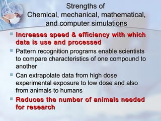 SSttrreennggtthhss ooff 
CChheemmiiccaall,, mmeecchhaanniiccaall,, mmaatthheemmaattiiccaall,, 
aanndd ccoommppuutteerr ssiimmuullaattiioonnss 
 IInnccrreeaasseess ssppeeeedd && eeffffiicciieennccyy wwiitthh wwhhiicchh 
ddaattaa iiss uussee aanndd pprroocceesssseedd 
 PPaatttteerrnn rreeccooggnniittiioonn pprrooggrraammss eennaabbllee sscciieennttiissttss 
ttoo ccoommppaarree cchhaarraacctteerriissttiiccss ooff oonnee ccoommppoouunndd ttoo 
aannootthheerr 
 CCaann eexxttrraappoollaattee ddaattaa ffrroomm hhiigghh ddoossee 
eexxppeerriimmeennttaall eexxppoossuurree ttoo llooww ddoossee aanndd aallssoo 
ffrroomm aanniimmaallss ttoo hhuummaannss 
 RReedduucceess tthhee nnuummbbeerr ooff aanniimmaallss nneeeeddeedd 
ffoorr rreesseeaarrcchh 
 