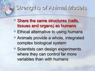 SSttrreennggtthhss ooff AAnniimmaall MMooddeellss 
 SShhaarree tthhee ssaammee ssttrruuccttuurreess ((cceellllss,, 
ttiissssuueess aanndd oorrggaannss)) aass hhuummaannss 
 EEtthhiiccaall aalltteerrnnaattiivvee ttoo uussiinngg hhuummaannss 
 AAnniimmaallss pprroovviiddee aa wwhhoollee,, iinntteeggrraatteedd 
ccoommpplleexx bbiioollooggiiccaall ssyysstteemm 
 SScciieennttiissttss ccaann ddeessiiggnn eexxppeerriimmeennttss 
wwhheerree tthheeyy ccaann ccoonnttrrooll ffaarr mmoorree 
vvaarriiaabblleess tthhaann wwiitthh hhuummaannss 
 
