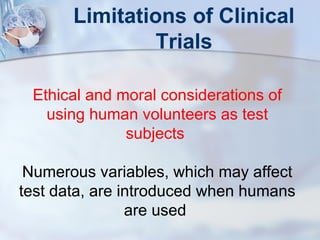 Limitations of Clinical 
Trials 
Ethical and moral considerations of 
using human volunteers as test 
subjects 
Numerous variables, which may affect 
test data, are introduced when humans 
are used 
 