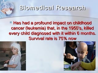 BBiioommeeddiiccaall RReesseeaarrcchh 
 HHaass hhaadd aa pprrooffoouunndd iimmppaacctt oonn cchhiillddhhoooodd 
ccaanncceerr ((lleeuukkeemmiiaa)) tthhaatt,, iinn tthhee 11995500’’ss,, kkiilllleedd 
eevveerryy cchhiilldd ddiiaaggnnoosseedd wwiitthh iitt wwiitthhiinn 66 mmoonntthhss.. 
SSuurrvviivvaall rraattee iiss 7755%% nnooww 
 