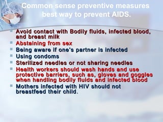 Common sense preventive measures 
best way to prevent AIDS. 
 Avoid contact with Bodily fluids, iinnffeecctteedd bblloooodd,, 
aanndd bbrreeaasstt mmiillkk 
 AAbbssttaaiinniinngg ffrroomm sseexx 
 BBeeiinngg aawwaarree iiff oonnee’’ss ppaarrttnneerr iiss iinnffeecctteedd 
 UUssiinngg ccoonnddoommss 
 SStteerriilliizzeedd nneeeeddlleess oorr nnoott sshhaarriinngg nneeeeddlleess 
 HHeeaalltthh wwoorrkkeerrss sshhoouulldd wwaasshh hhaannddss aanndd uussee 
pprrootteeccttiivvee bbaarrrriieerrss,, ssuucchh aass,, gglloovveess aanndd ggoogggglleess 
wwhheenn hhaannddlliinngg bbooddiillyy fflluuiiddss aanndd iinnffeecctteedd bblloooodd 
 MMootthheerrss iinnffeecctteedd wwiitthh HHIIVV sshhoouulldd nnoott 
bbrreeaassttffeeeedd tthheeiirr cchhiilldd.. 
 