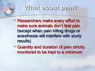 WWhhaatt aabboouutt ppaaiinn?? 
 RReesseeaarrcchheerrss mmaakkee eevveerryy eeffffoorrtt ttoo 
mmaakkee ssuurree aanniimmaallss ddoonn’’tt ffeeeell ppaaiinn 
((eexxcceepptt wwhheenn ppaaiinn kkiilllliinngg ddrruuggss oorr 
aanneesstthheessiiaa wwiillll iinntteerrffeerree wwiitthh ssttuuddyy 
rreessuullttss)) 
 QQuuaannttiittyy aanndd dduurraattiioonn ooff ppaaiinn ssttrriiccttllyy 
mmoonniittoorreedd ttoo bbee kkeepptt ttoo aa mmiinniimmuumm 
 