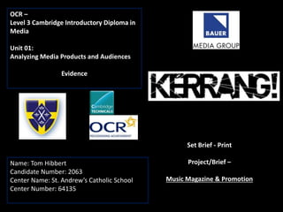 OCR –
Level 3 Cambridge Introductory Diploma in
Media
Unit 01:
Analyzing Media Products and Audiences
Evidence
Name: Tom Hibbert
Candidate Number: 2063
Center Name: St. Andrew’s Catholic School
Center Number: 64135
Set Brief - Print
Project/Brief –
Music Magazine & Promotion
 