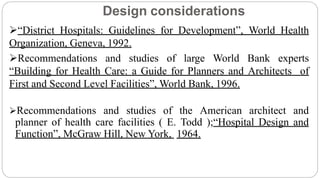 Design considerations
“District Hospitals: Guidelines for Development”, World Health
Organization, Geneva, 1992.
Recommendations and studies of large World Bank experts
“Building for Health Care: a Guide for Planners and Architects of
First and Second Level Facilities”, World Bank, 1996.
Recommendations and studies of the American architect and
planner of health care facilities ( E. Todd );“Hospital Design and
Function”, McGraw Hill, New York, 1964.
 