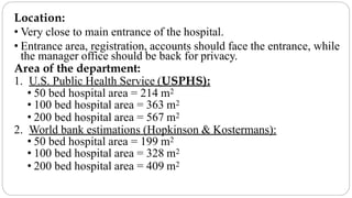 Location:
• Very close to main entrance of the hospital.
• Entrance area, registration, accounts should face the entrance, while
the manager office should be back for privacy.
Area of the department:
1. U.S. Public Health Service (USPHS):
• 50 bed hospital area = 214 m2
• 100 bed hospital area = 363 m2
• 200 bed hospital area = 567 m2
2. World bank estimations (Hopkinson & Kostermans):
• 50 bed hospital area = 199 m2
• 100 bed hospital area = 328 m2
• 200 bed hospital area = 409 m2
 
