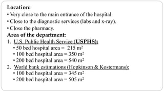 Location:
• Very close to the main entrance of the hospital.
• Close to the diagnostic services (labs and x-ray).
• Close the pharmacy.
Area of the department:
1. U.S. Public Health Service (USPHS):
• 50 bed hospital area = 215 m2
• 100 bed hospital area = 350 m2
• 200 bed hospital area = 540 m2
2. World bank estimations (Hopkinson & Kostermans):
• 100 bed hospital area = 345 m2
• 200 bed hospital area = 505 m2
 