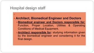 Hospital design staff

 Architect, Biomedical Engineer and Doctors
Biomedical engineer and Doctors responsible for:
Function, Proper Location, Utilities & Operating
Conditions of Medical Equipment.
Architect responsible for: studying information given
by the biomedical engineer and considering it for the
final design.
 