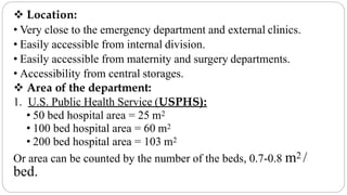  Location:
• Very close to the emergency department and external clinics.
• Easily accessible from internal division.
• Easily accessible from maternity and surgery departments.
• Accessibility from central storages.
 Area of the department:
1. U.S. Public Health Service (USPHS):
• 50 bed hospital area = 25 m2
• 100 bed hospital area = 60 m2
• 200 bed hospital area = 103 m2
Or area can be counted by the number of the beds, 0.7-0.8 m2 /
bed.
 