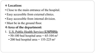  Location:
• Close to the main entrance of the hospital.
• Easy accessible from external clinics.
• Easy accessible from internal division.
• Must be in the ground floor.
Area of the department:
1. U.S. Public Health Service (USPHS):
• 50-100 bed hospital area = 65-104 m2
• 200 bed hospital area = 155-225 m2
 