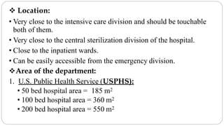  Location:
• Very close to the intensive care division and should be touchable
both of them.
• Very close to the central sterilization division of the hospital.
• Close to the inpatient wards.
• Can be easily accessible from the emergency division.
Area of the department:
1. U.S. Public Health Service (USPHS):
• 50 bed hospital area = 185 m2
• 100 bed hospital area = 360 m2
• 200 bed hospital area = 550 m2
 