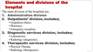 Elements and divisions of the
hospital
The main division of the hospitals are:
1. Administration division
2. Outpatients’ division, includes;
• Outpatient clinics.
• Pharmacy.
• Emergency reception.
3. Diagnostic services division, includes;
• Laboratories.
• Radiology (diagnostic).
4. Therapeutic services division, includes;
• Physical Therapy.
• Radiology (therapeutic).
 