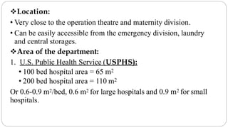 Location:
• Very close to the operation theatre and maternity division.
• Can be easily accessible from the emergency division, laundry
and central storages.
Area of the department:
1. U.S. Public Health Service (USPHS):
• 100 bed hospital area = 65 m2
• 200 bed hospital area = 110 m2
Or 0.6-0.9 m2/bed, 0.6 m2 for large hospitals and 0.9 m2 for small
hospitals.
 