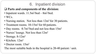 6. Inpatient division
 Parts and components of the division:
• Inpatient wards. 11.5m2/bed – 8m2/bed.
• WCs.
• Nursing station. Not less than 12m2 for 30 patients.
• Treatment rooms. 10-15m2 for 60 patients.
• Day rooms. 0.7m2/bed and not less than 15m2
• Nurses’ lounge. Not less than 12m2
• Storage. 8-12m2
• Kitchen. 12m2
• Doctor room. 15m2
The most suitable beds in the hospital is 20-40 patient / unit.
 