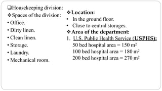 Housekeeping division:
Spaces of the division:
• Office.
• Dirty linen.
• Clean linen.
• Storage.
• Laundry.
• Mechanical room.
Location:
• In the ground floor.
• Close to central storages.
Area of the department:
1. U.S. Public Health Service (USPHS):
50 bed hospital area = 150 m2
100 bed hospital area = 180 m2
200 bed hospital area = 270 m2
 