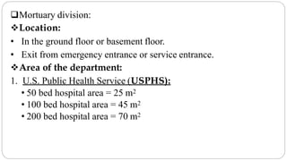 Mortuary division:
Location:
• In the ground floor or basement floor.
• Exit from emergency entrance or service entrance.
Area of the department:
1. U.S. Public Health Service (USPHS):
• 50 bed hospital area = 25 m2
• 100 bed hospital area = 45 m2
• 200 bed hospital area = 70 m2
 
