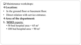  Maintenance workshops:
Location:
• In the ground floor or basement floor.
• Direct relation with service entrance.
Area of the department:
1. WHO experts:
• 50 bed hospital area = 65 m2
• 100 bed hospital area = 90 m2
 