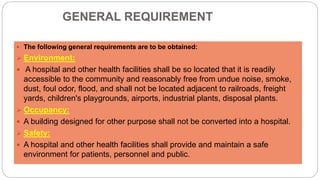 GENERAL REQUIREMENT
 The following general requirements are to be obtained:
 Environment:
 A hospital and other health facilities shall be so located that it is readily
accessible to the community and reasonably free from undue noise, smoke,
dust, foul odor, flood, and shall not be located adjacent to railroads, freight
yards, children's playgrounds, airports, industrial plants, disposal plants.
 Occupancy:
 A building designed for other purpose shall not be converted into a hospital.
 Safety:
 A hospital and other health facilities shall provide and maintain a safe
environment for patients, personnel and public.
 
