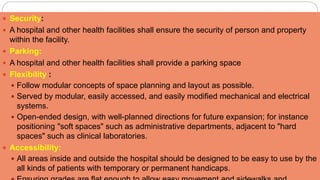  Security:
 A hospital and other health facilities shall ensure the security of person and property
within the facility.
 Parking:
 A hospital and other health facilities shall provide a parking space
 Flexibility :
 Follow modular concepts of space planning and layout as possible.
 Served by modular, easily accessed, and easily modified mechanical and electrical
systems.
 Open-ended design, with well-planned directions for future expansion; for instance
positioning "soft spaces" such as administrative departments, adjacent to "hard
spaces" such as clinical laboratories.
 Accessibility:
 All areas inside and outside the hospital should be designed to be easy to use by the
all kinds of patients with temporary or permanent handicaps.
 