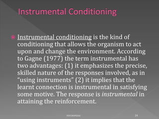  Instrumental conditioning is the kind of
conditioning that allows the organism to act
upon and change the environment. According
to Gagne (1977) the term instrumental has
two advantages: (1) it emphasizes the precise,
skilled nature of the responses involved, as in
“using instruments” (2) it implies that the
learnt connection is instrumental in satisfying
some motive. The response is instrumental in
attaining the reinforcement.
24PSYCHOPEDIA
 
