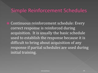  Continuous reinforcement schedule: Every
correct response is reinforced during
acquisition. It is usually the basic schedule
used to establish the response because it is
difficult to bring about acquisition of any
response if partial schedules are used during
initial training.
39PSYCHOPEDIA
 