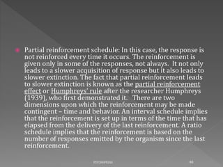  Partial reinforcement schedule: In this case, the response is
not reinforced every time it occurs. The reinforcement is
given only in some of the responses, not always. It not only
leads to a slower acquisition of response but it also leads to
slower extinction. The fact that partial reinforcement leads
to slower extinction is known as the partial reinforcement
effect or Humphreys’ rule after the researcher Humphreys
(1939), who first demonstrated it. There are two
dimensions upon which the reinforcement may be made
contingent – time and behavior. An interval schedule implies
that the reinforcement is set up in terms of the time that has
elapsed from the delivery of the last reinforcement. A ratio
schedule implies that the reinforcement is based on the
number of responses emitted by the organism since the last
reinforcement.
40PSYCHOPEDIA
 