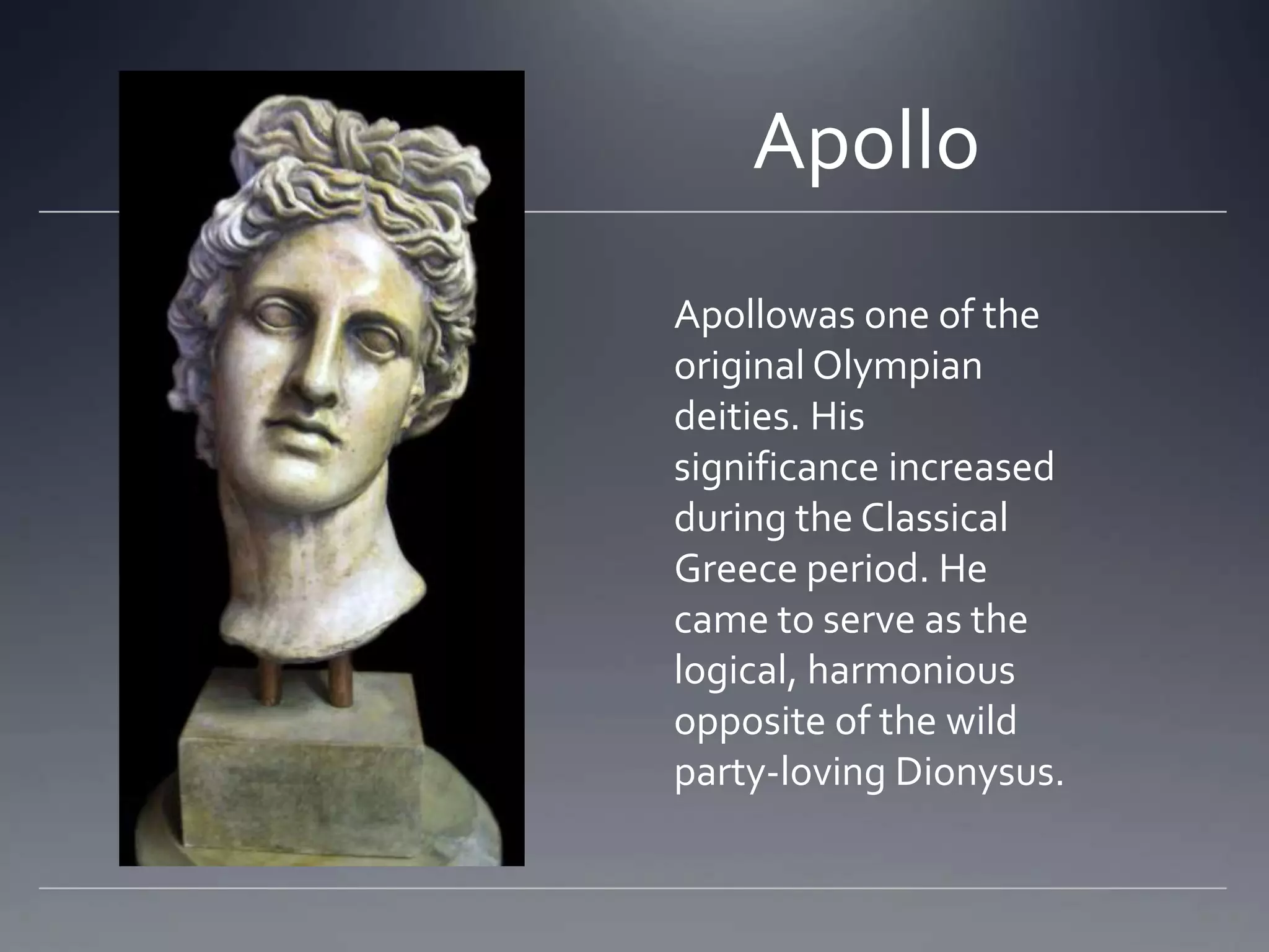ApolloApollowas one of the original Olympian deities. His significance increased during the Classical Greece period. He came to serve as the logical, harmonious opposite of the wild party-loving Dionysus.