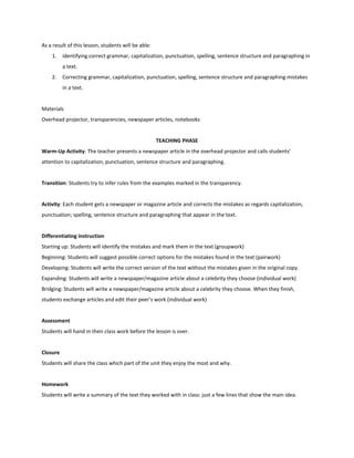 compose a short oral conversationMaterialsnewspapers articles –cultural and social events- about their favorite celebritiesTEACHING PHASEWarm-Up Activity: In groups, students show the articles they brought as homework. They share in the groups as much information about the person as they have. Transition: In the same groups, students think of four or five questions that are usually asked to celebrities in interviews. Activity: In pairs, students act out the interview to their celebrity; they use the questions the group created. Differentiating instructionStarting up: Students will write the questions, and will choose one to answer.Beginning: Students will write all the questions, and will answer two of them.Developing: Students will write all the questions and answers. Expanding: Students will write the whole conversation and then, act it out.Bridging: In pairs, students will act out the conversation for the rest of the group. AssessmentThe teacher will take all the sheets of paper where the questions and/or answers appear, and will take notes on the oral interaction.ClosureThe teacher chooses one of the phrases with which the interviews started and ask the students about other ways in which an interview can begin.HomeworkStudents will search for different ways to begin an interview in newspapers , magazines, TV, the Internet, etc. Day 3.  The media: differences in interviewingPLANNING PHASEContent and/or Language ObjectivesAs a result of this lesson, students will be able:identify where the interview appeared (newspaper, magazine, TV, radio) according to the language used.MaterialsTape of a TV show - newspapers and magazine articles TEACHING PHASEWarm-Up Activity: Students listen to a celebrity being interviewed. They have to guess where the interview took place –in a radio station or in a TV studio- according to the language they hear (ex.: camera, audience, E Entertainment, look, show)Transition: In groups, students read an article and discuss it to see if every person in the group understood the whole text. Activity: Students have to decide if it is from a newspaper or a magazine, according to the paratextual elements (pictures, graphics, and typography) the vocabulary and the register used.Differentiating instructionStarting up: Students focus their attention on paratextual elements to see where the article was taken from. Beginning: Students will name each paratextual element and say if it is proper of newspapers or magazines. Developing: Students will underline the unknown words and search de definitions in the dictionary.Expanding: Students will mark the words typical of a newspaper/magazine article. Bridging: Students will mark in a poster the typical paratextual elements and vocabulary in a newspaper/magazine article. They will present it to the class.AssessmentThe teacher will go around the classroom observing each student’s work.ClosureStudents comment on what they prefer to read -newspapers or magazines- and say why.HomeworkStudents bring newspaper articles about celebrities or cultural events.Day 4. Reading a newspaper/magazine article about a celebrityPLANNING PHASEContent and/or Language ObjectivesAs a result of this lesson, students will be able:using reading strategies to get the gist of the text