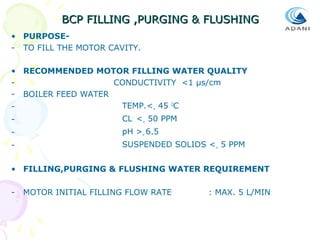 BCP FILLING ,PURGING & FLUSHING
• PURPOSE- TO FILL THE MOTOR CAVITY.
• RECOMMENDED MOTOR FILLING WATER QUALITY
CONDUCTIVITY <1 µs/cm
- BOILER FEED WATER
TEMP.<= 45 OC
-

CL- <= 50 PPM

-

pH >= 6.5

-

SUSPENDED SOLIDS <= 5 PPM

• FILLING,PURGING & FLUSHING WATER REQUIREMENT
-

MOTOR INITIAL FILLING FLOW RATE

: MAX. 5 L/MIN

 