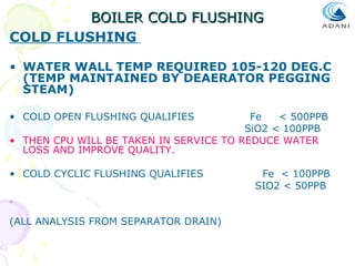 BOILER COLD FLUSHING
COLD FLUSHING
• WATER WALL TEMP REQUIRED 105-120 DEG.C
(TEMP MAINTAINED BY DEAERATOR PEGGING
STEAM)
• COLD OPEN FLUSHING QUALIFIES

Fe
< 500PPB
SiO2 < 100PPB
• THEN CPU WILL BE TAKEN IN SERVICE TO REDUCE WATER
LOSS AND IMPROVE QUALITY.
• COLD CYCLIC FLUSHING QUALIFIES

(ALL ANALYSIS FROM SEPARATOR DRAIN)

Fe < 100PPB
SIO2 < 50PPB

 